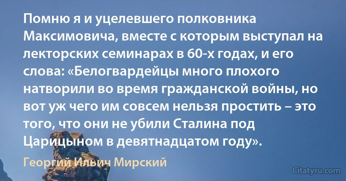 Помню я и уцелевшего полковника Максимовича, вместе с которым выступал на лекторских семинарах в 60-х годах, и его слова: «Белогвардейцы много плохого натворили во время гражданской войны, но вот уж чего им совсем нельзя простить – это того, что они не убили Сталина под Царицыном в девятнадцатом году». (Георгий Ильич Мирский)