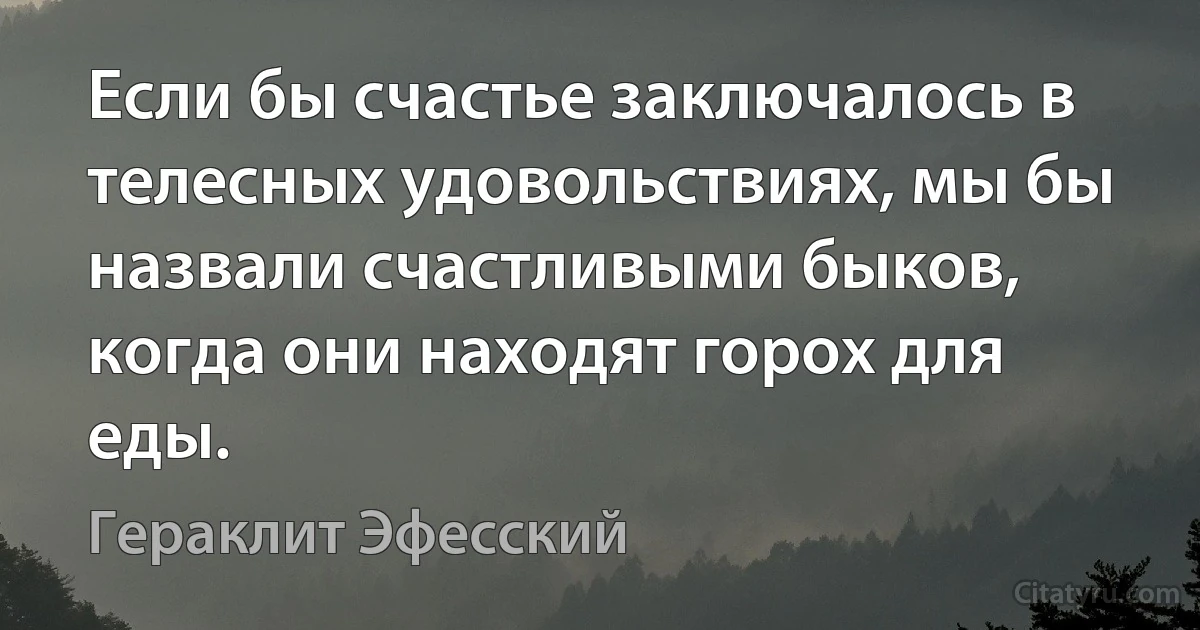 Если бы счастье заключалось в телесных удовольствиях, мы бы назвали счастливыми быков, когда они находят горох для еды. (Гераклит Эфесский)