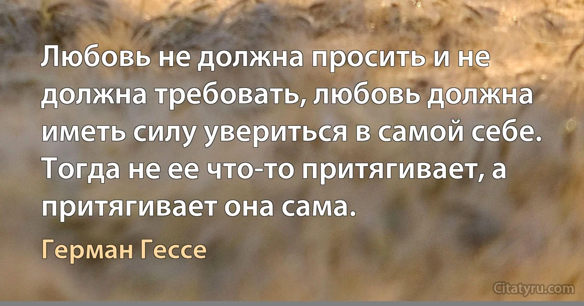 Любовь не должна просить и не должна требовать, любовь должна иметь силу увериться в самой себе. Тогда не ее что-то притягивает, а притягивает она сама. (Герман Гессе)