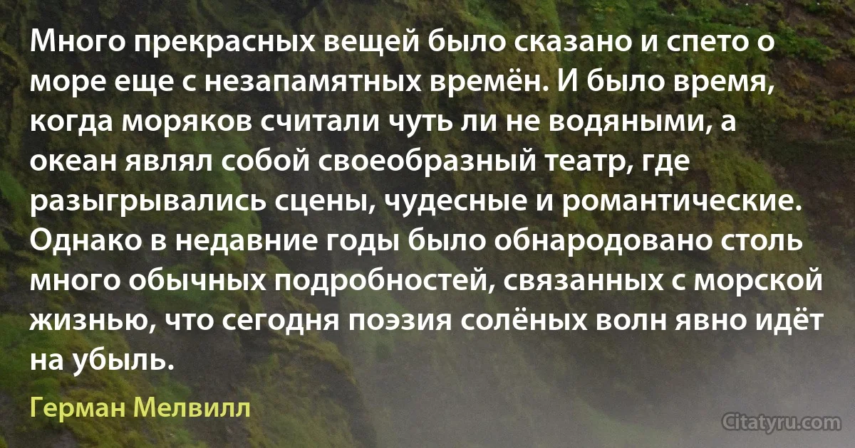 Много прекрасных вещей было сказано и спето о море еще с незапамятных времён. И было время, когда моряков считали чуть ли не водяными, а океан являл собой своеобразный театр, где разыгрывались сцены, чудесные и романтические. Однако в недавние годы было обнародовано столь много обычных подробностей, связанных с морской жизнью, что сегодня поэзия солёных волн явно идёт на убыль. (Герман Мелвилл)