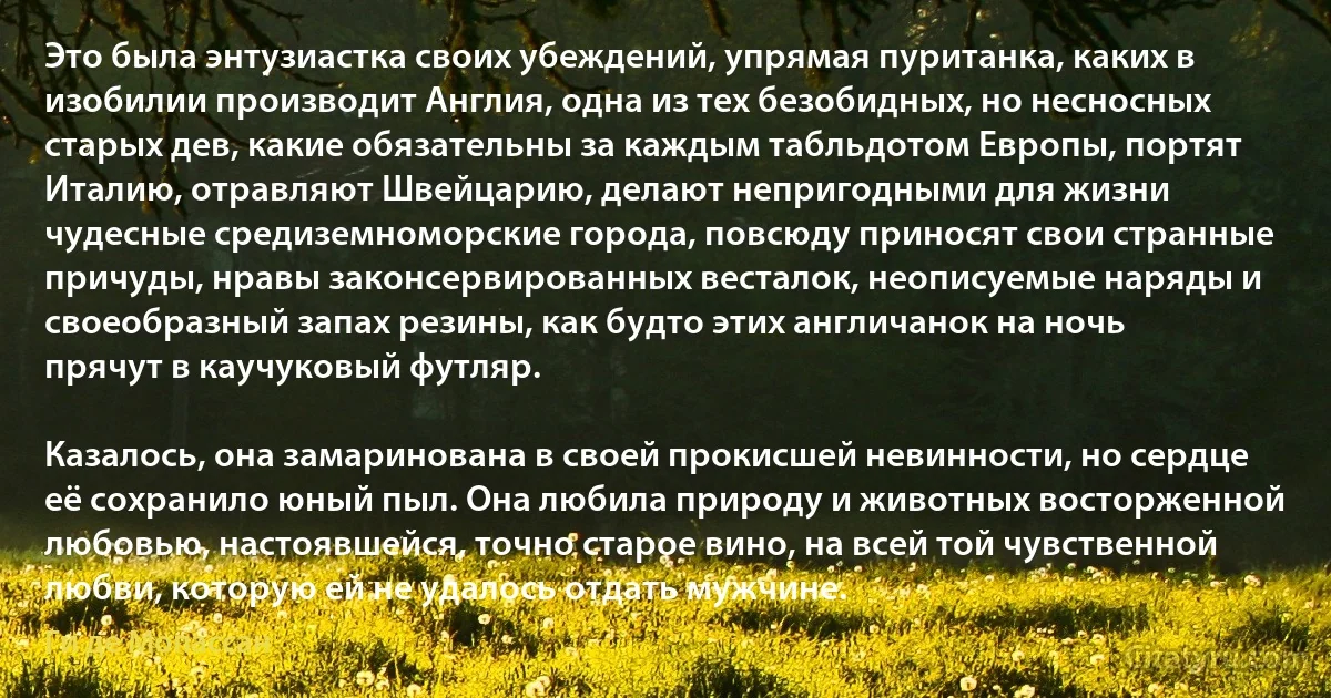 Это была энтузиастка своих убеждений, упрямая пуританка, каких в изобилии производит Англия, одна из тех безобидных, но несносных старых дев, какие обязательны за каждым табльдотом Европы, портят Италию, отравляют Швейцарию, делают непригодными для жизни чудесные средиземноморские города, повсюду приносят свои странные причуды, нравы законсервированных весталок, неописуемые наряды и своеобразный запах резины, как будто этих англичанок на ночь прячут в каучуковый футляр.

Казалось, она замаринована в своей прокисшей невинности, но сердце её сохранило юный пыл. Она любила природу и животных восторженной любовью, настоявшейся, точно старое вино, на всей той чувственной любви, которую ей не удалось отдать мужчине. (Ги де Мопассан)