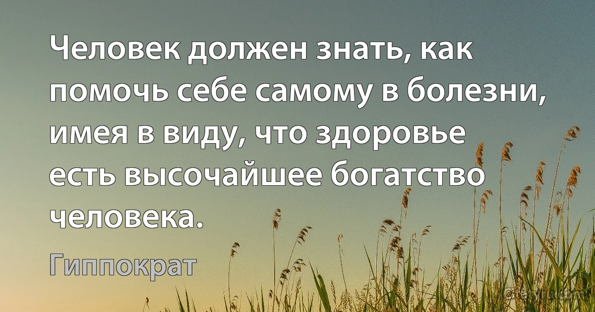 Человек должен знать, как помочь себе самому в болезни, имея в виду, что здоровье есть высочайшее богатство человека. (Гиппократ)