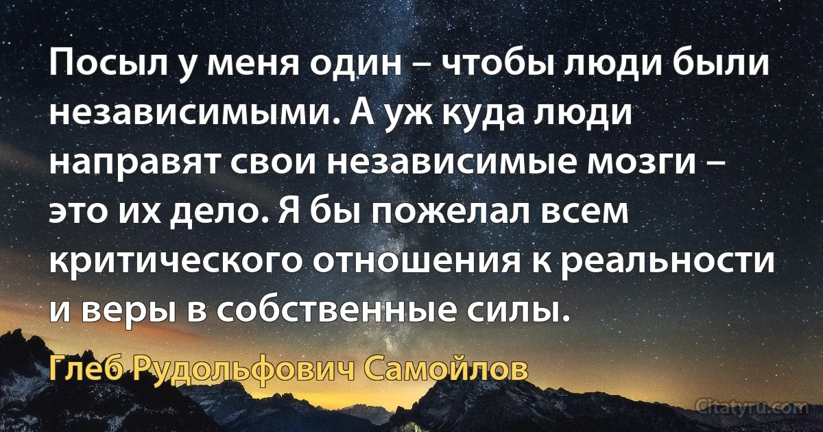 Посыл у меня один – чтобы люди были независимыми. А уж куда люди направят свои независимые мозги – это их дело. Я бы пожелал всем критического отношения к реальности и веры в собственные силы. (Глеб Рудольфович Самойлов)