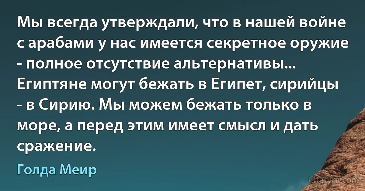 Мы всегда утверждали, что в нашей войне с арабами у нас имеется секретное оружие - полное отсутствие альтернативы... Египтяне могут бежать в Египет, сирийцы - в Сирию. Мы можем бежать только в море, а перед этим имеет смысл и дать сражение. (Голда Меир)