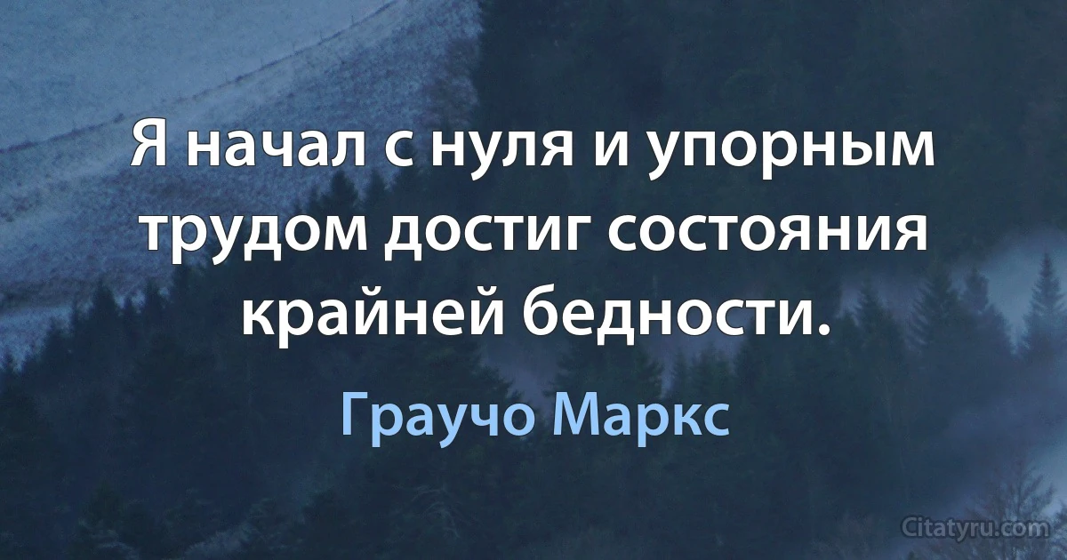 Я начал с нуля и упорным трудом достиг состояния крайней бедности. (Граучо Маркс)