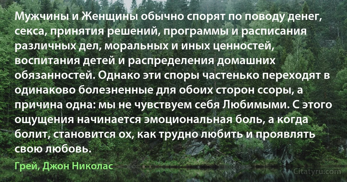 Мужчины и Женщины обычно спорят по поводу денег, секса, принятия решений, программы и расписания различных дел, моральных и иных ценностей, воспитания детей и распределения домашних обязанностей. Однако эти споры частенько переходят в одинаково болезненные для обоих сторон ссоры, а причина одна: мы не чувствуем себя Любимыми. С этого ощущения начинается эмоциональная боль, а когда болит, становится ох, как трудно любить и проявлять свою любовь. (Грей, Джон Николас)