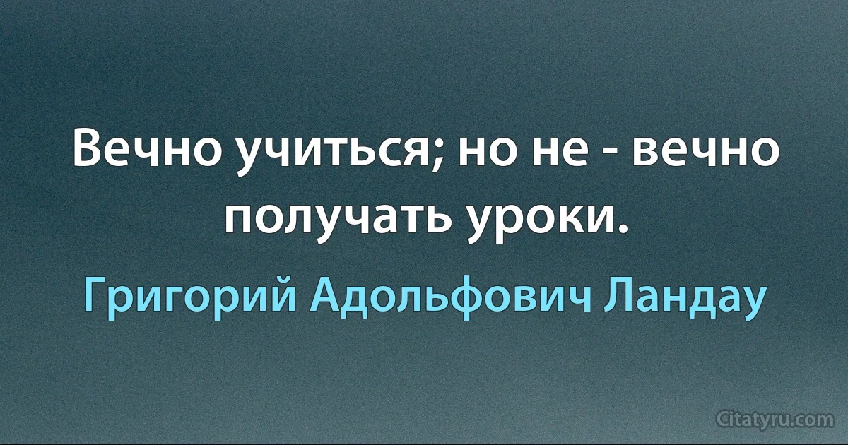 Вечно учиться; но не - вечно получать уроки. (Григорий Адольфович Ландау)