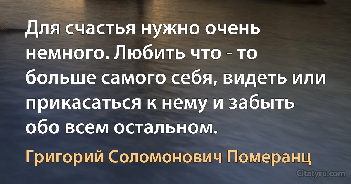 Для счастья нужно очень немного. Любить что - то больше самого себя, видеть или прикасаться к нему и забыть обо всем остальном. (Григорий Соломонович Померанц)