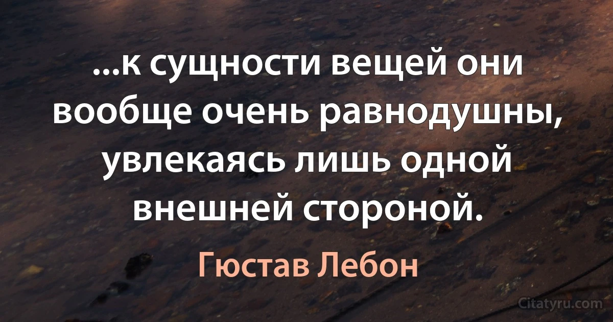 ...к сущности вещей они вообще очень равнодушны, увлекаясь лишь одной внешней стороной. (Гюстав Лебон)