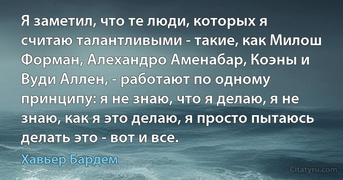 Я заметил, что те люди, которых я считаю талантливыми - такие, как Милош Форман, Алехандро Аменабар, Коэны и Вуди Аллен, - работают по одному принципу: я не знаю, что я делаю, я не знаю, как я это делаю, я просто пытаюсь делать это - вот и все. (Хавьер Бардем)