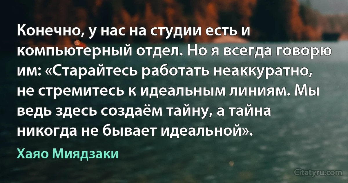 Конечно, у нас на студии есть и компьютерный отдел. Но я всегда говорю им: «Старайтесь работать неаккуратно, не стремитесь к идеальным линиям. Мы ведь здесь создаём тайну, а тайна никогда не бывает идеальной». (Хаяо Миядзаки)