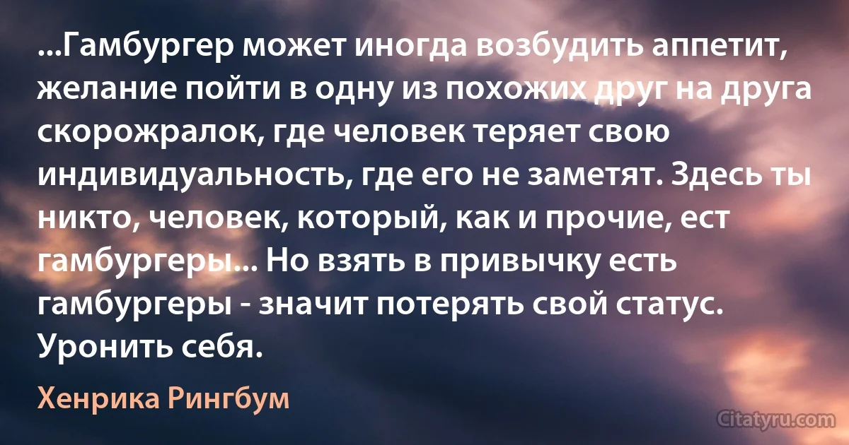 ...Гамбургер может иногда возбудить аппетит, желание пойти в одну из похожих друг на друга скорожралок, где человек теряет свою индивидуальность, где его не заметят. Здесь ты никто, человек, который, как и прочие, ест гамбургеры... Но взять в привычку есть гамбургеры - значит потерять свой статус. Уронить себя. (Хенрика Рингбум)