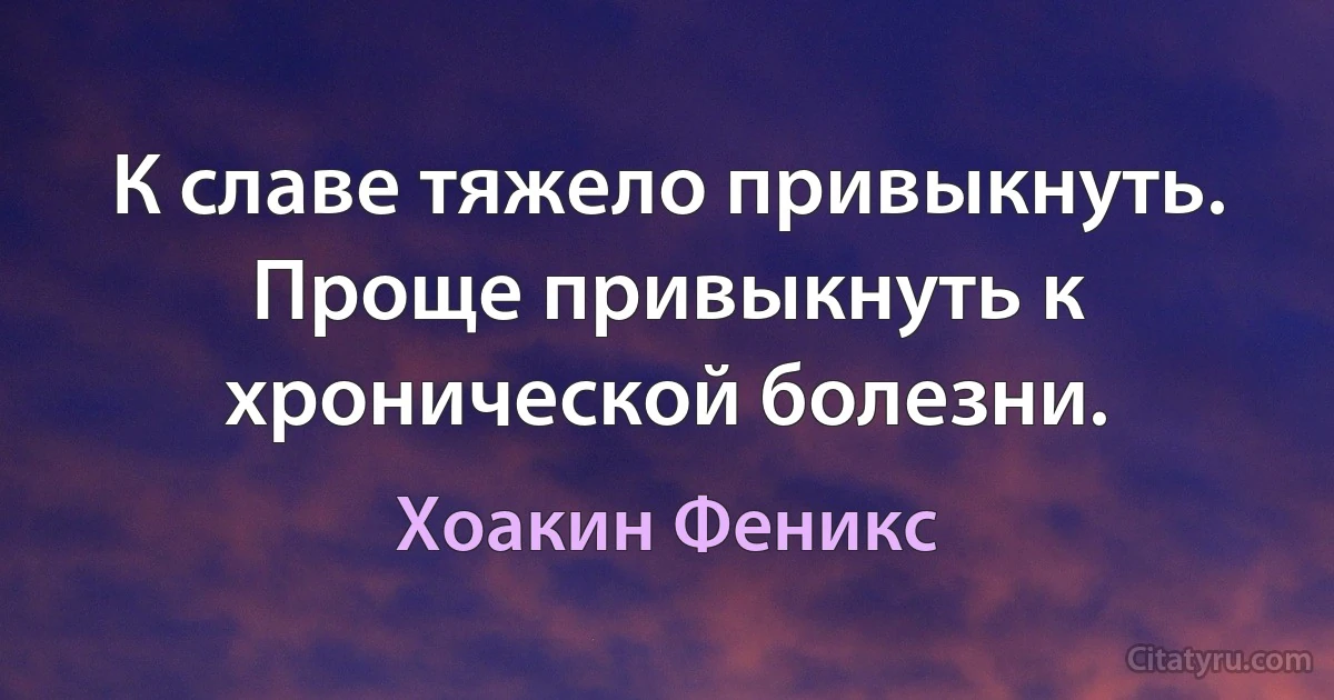 К славе тяжело привыкнуть. Проще привыкнуть к хронической болезни. (Хоакин Феникс)