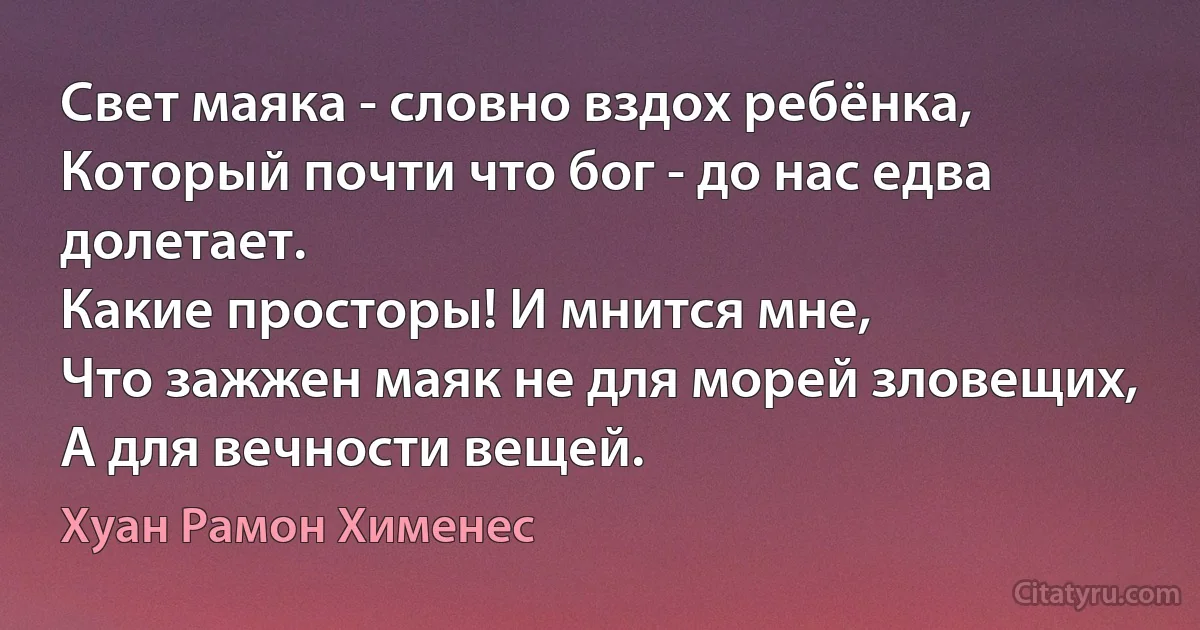 Свет маяка - словно вздох ребёнка, 
Который почти что бог - до нас едва долетает.
Какие просторы! И мнится мне,
Что зажжен маяк не для морей зловещих,
А для вечности вещей. (Хуан Рамон Хименес)