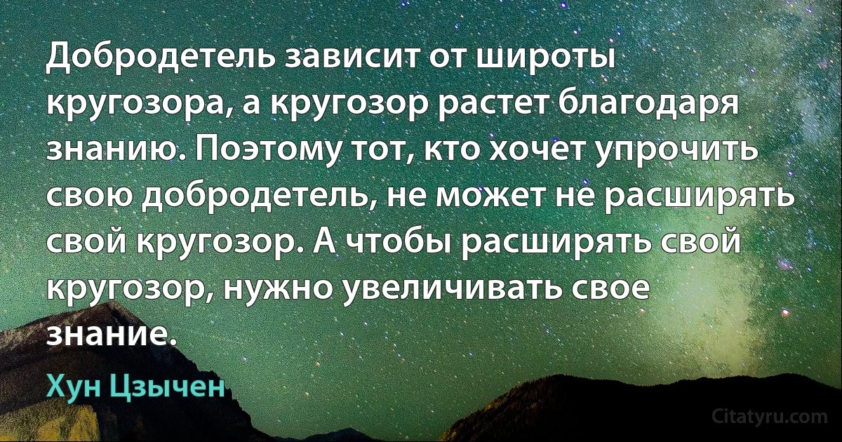 Добродетель зависит от широты кругозора, а кругозор растет благодаря знанию. Поэтому тот, кто хочет упрочить свою добродетель, не может не расширять свой кругозор. А чтобы расширять свой кругозор, нужно увеличивать свое знание. (Хун Цзычен)