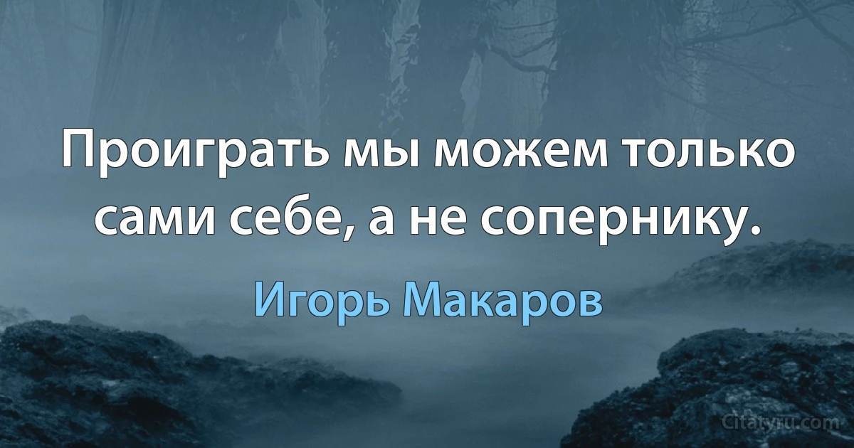 Проиграть мы можем только сами себе, а не сопернику. (Игорь Макаров)