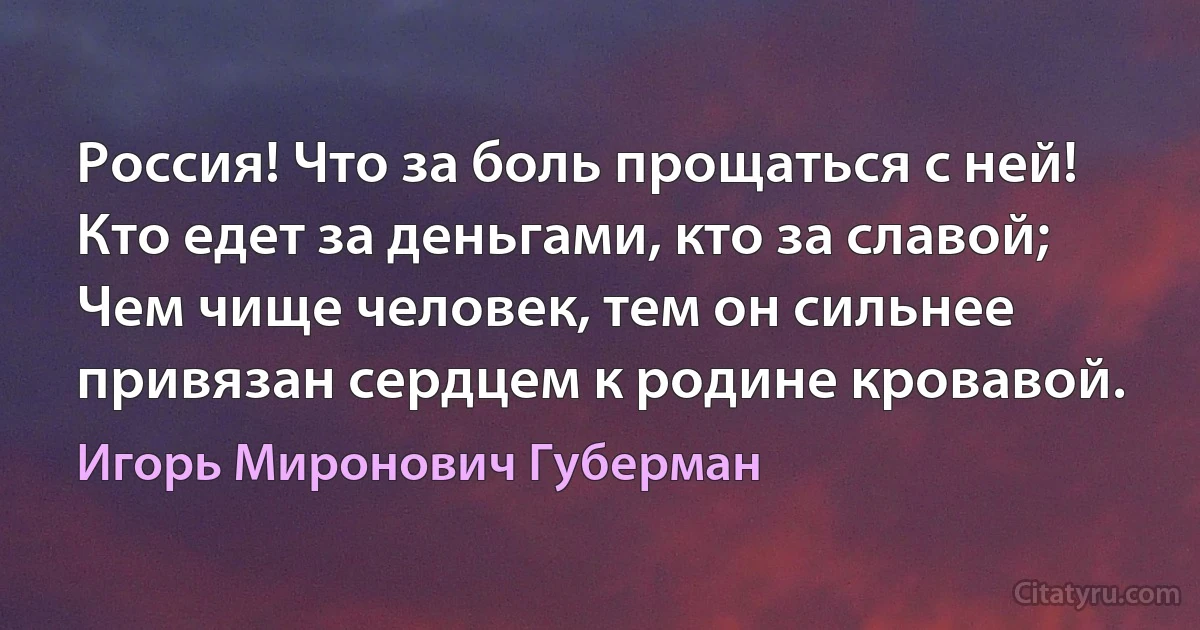 Россия! Что за боль прощаться с ней!
Кто едет за деньгами, кто за славой;
Чем чище человек, тем он сильнее
привязан сердцем к родине кровавой. (Игорь Миронович Губерман)