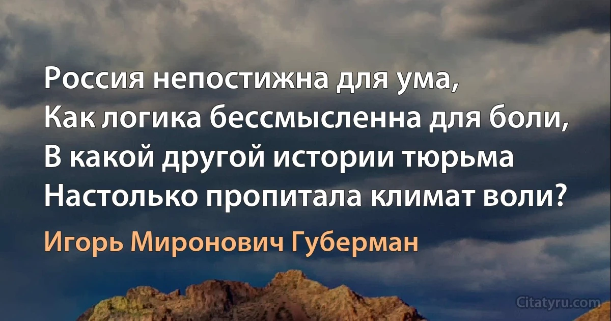 Россия непостижна для ума,
Как логика бессмысленна для боли,
В какой другой истории тюрьма
Настолько пропитала климат воли? (Игорь Миронович Губерман)