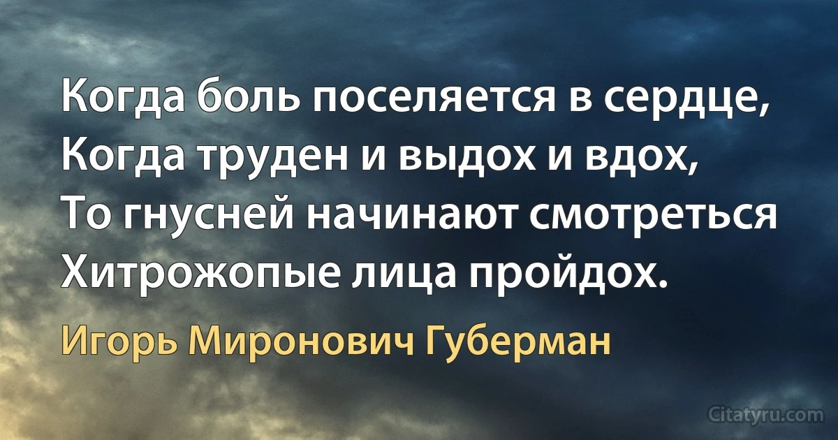 Когда боль поселяется в сердце,
Когда труден и выдох и вдох,
То гнусней начинают смотреться
Хитрожопые лица пройдох. (Игорь Миронович Губерман)