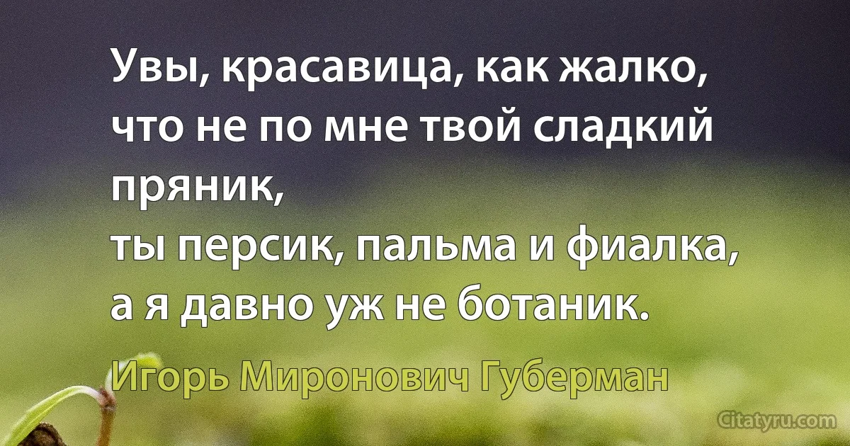 Увы, красавица, как жалко,
что не по мне твой сладкий пряник,
ты персик, пальма и фиалка,
а я давно уж не ботаник. (Игорь Миронович Губерман)