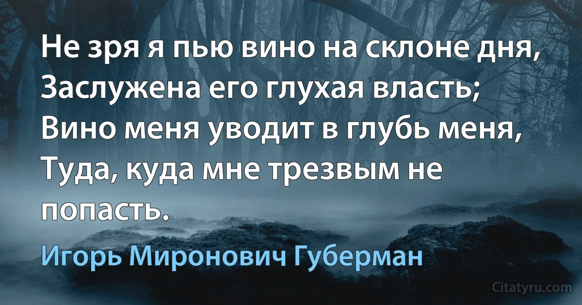 Не зря я пью вино на склоне дня, 
Заслужена его глухая власть;
Вино меня уводит в глубь меня,
Туда, куда мне трезвым не попасть. (Игорь Миронович Губерман)