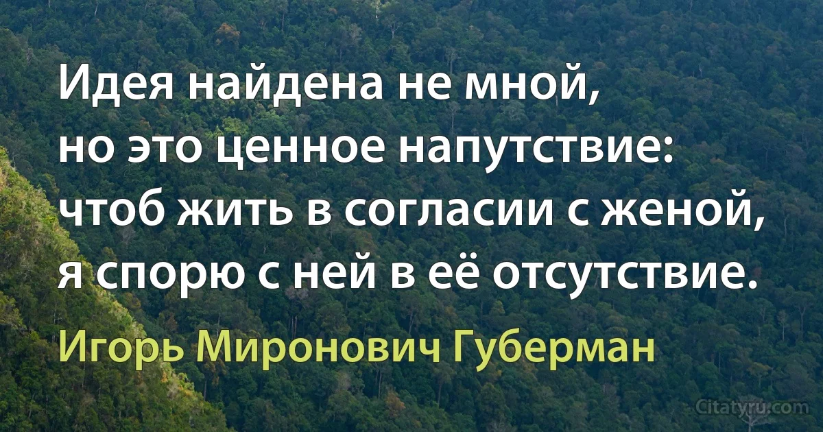 Идея найдена не мной,
но это ценное напутствие:
чтоб жить в согласии с женой,
я спорю с ней в её отсутствие. (Игорь Миронович Губерман)