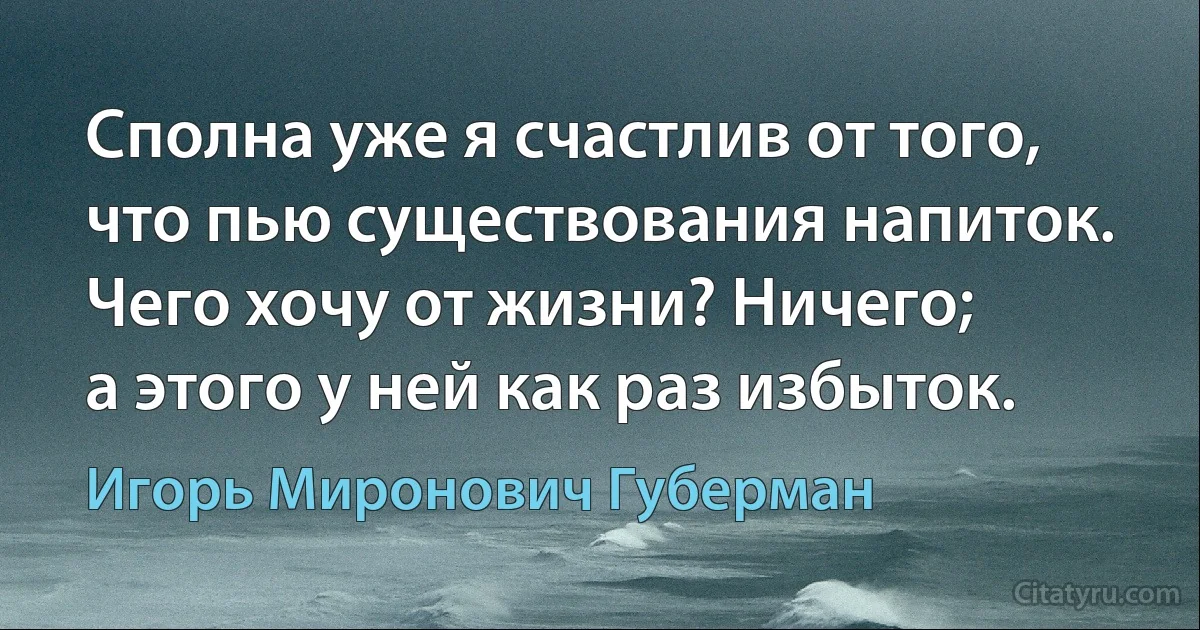 Сполна уже я счастлив от того,
что пью существования напиток.
Чего хочу от жизни? Ничего;
а этого у ней как раз избыток. (Игорь Миронович Губерман)