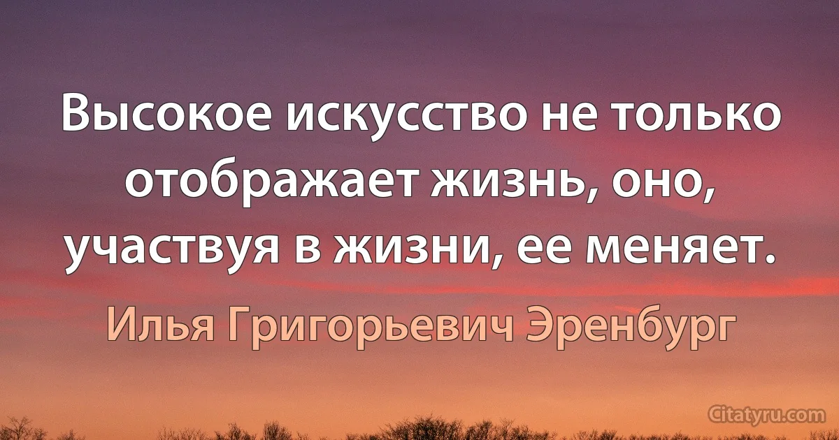 Высокое искусство не только отображает жизнь, оно, участвуя в жизни, ее меняет. (Илья Григорьевич Эренбург)