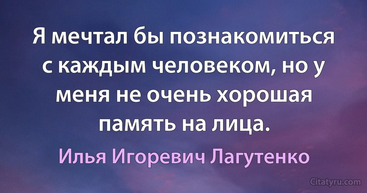 Я мечтал бы познакомиться с каждым человеком, но у меня не очень хорошая память на лица. (Илья Игоревич Лагутенко)