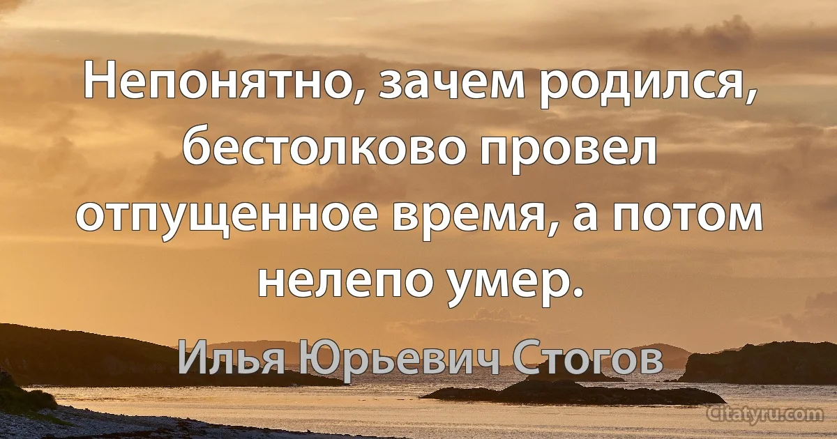 Непонятно, зачем родился, бестолково провел отпущенное время, а потом нелепо умер. (Илья Юрьевич Стогов)