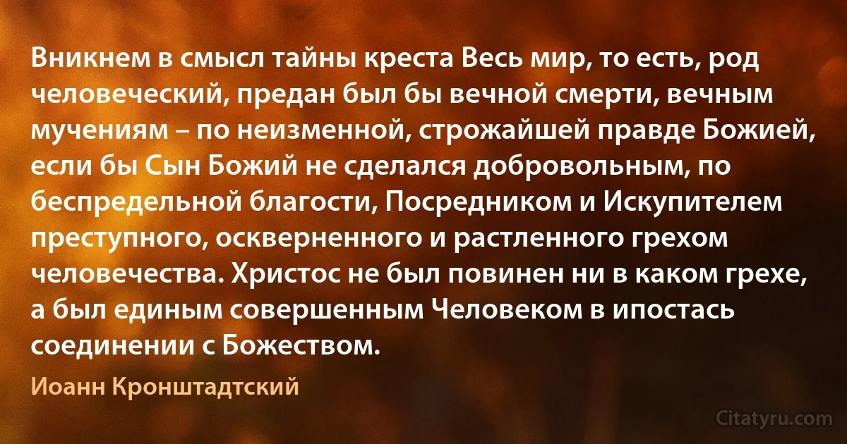 Вникнем в смысл тайны креста Весь мир, то есть, род человеческий, предан был бы вечной смерти, вечным мучениям – по неизменной, строжайшей правде Божией, если бы Сын Божий не сделался добровольным, по беспредельной благости, Посредником и Искупителем преступного, оскверненного и растленного грехом человечества. Христос не был повинен ни в каком грехе, а был единым совершенным Человеком в ипостась соединении с Божеством. (Иоанн Кронштадтский)