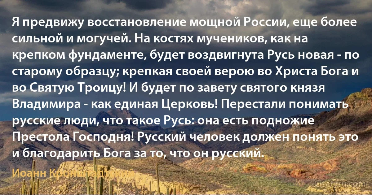 Я предвижу восстановление мощной России, еще более сильной и могучей. На костях мучеников, как на крепком фундаменте, будет воздвигнута Русь новая - по старому образцу; крепкая своей верою во Христа Бога и во Святую Троицу! И будет по завету святого князя Владимира - как единая Церковь! Перестали понимать русские люди, что такое Русь: она есть подножие Престола Господня! Русский человек должен понять это и благодарить Бога за то, что он русский. (Иоанн Кронштадтский)