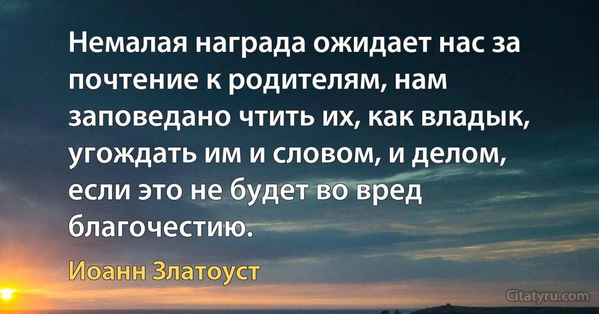 Немалая награда ожидает нас за почтение к родителям, нам заповедано чтить их, как владык, угождать им и словом, и делом, если это не будет во вред благочестию. (Иоанн Златоуст)