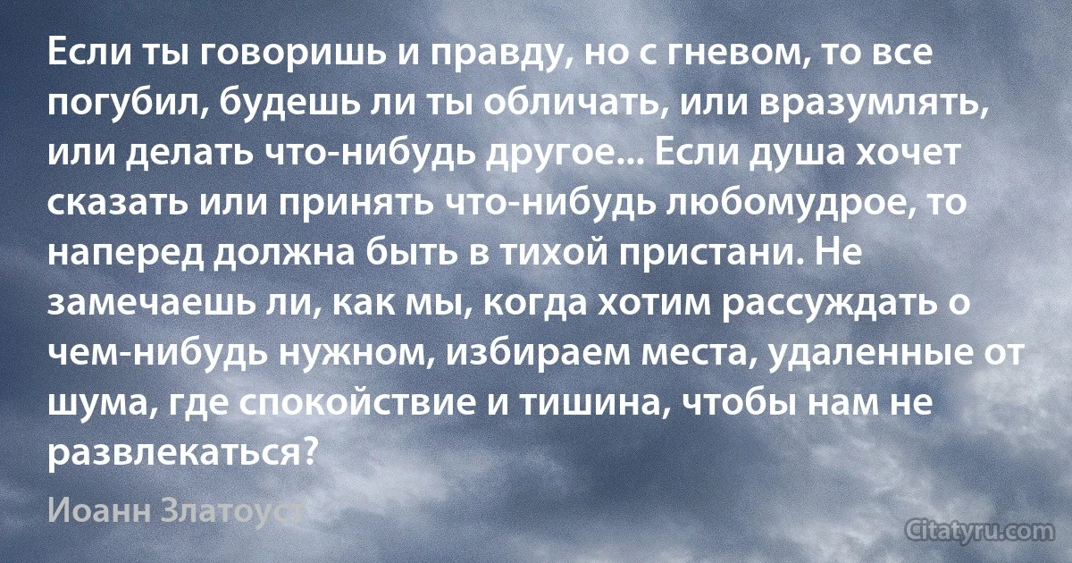 Если ты говоришь и правду, но с гневом, то все погубил, будешь ли ты обличать, или вразумлять, или делать что-нибудь другое... Если душа хочет сказать или принять что-нибудь любомудрое, то наперед должна быть в тихой пристани. Не замечаешь ли, как мы, когда хотим рассуждать о чем-нибудь нужном, избираем места, удаленные от шума, где спокойствие и тишина, чтобы нам не развлекаться? (Иоанн Златоуст)