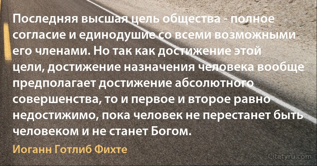 Последняя высшая цель общества - полное согласие и единодушие со всеми возможными его членами. Но так как достижение этой цели, достижение назначения человека вообще предполагает достижение абсолютного совершенства, то и первое и второе равно недостижимо, пока человек не перестанет быть человеком и не станет Богом. (Иоганн Готлиб Фихте)