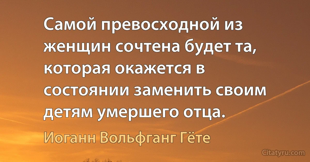 Самой превосходной из женщин сочтена будет та, которая окажется в состоянии заменить своим детям умершего отца. (Иоганн Вольфганг Гёте)