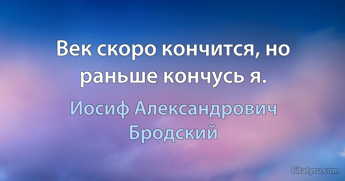 Век скоро кончится, но раньше кончусь я. (Иосиф Александрович Бродский)