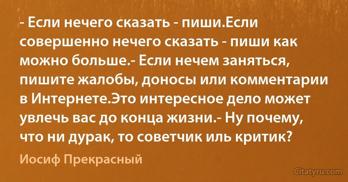 - Если нечего сказать - пиши.Если совершенно нечего сказать - пиши как можно больше.- Если нечем заняться, пишите жалобы, доносы или комментарии в Интернете.Это интересное дело может увлечь вас до конца жизни.- Ну почему, что ни дурак, то советчик иль критик? (Иосиф Прекрасный)