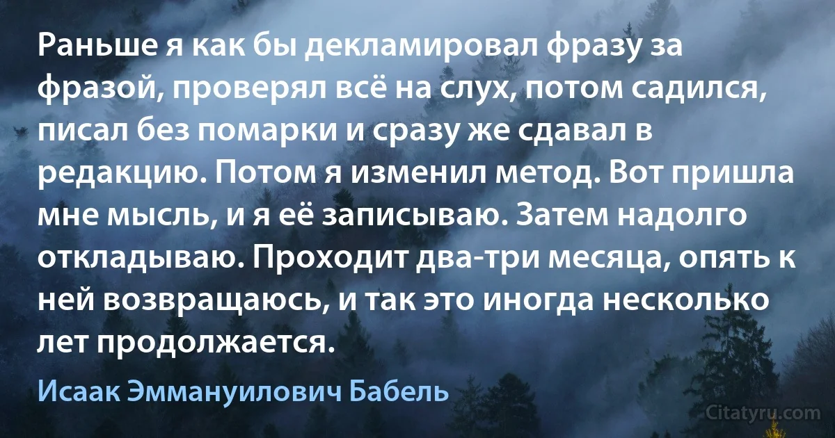 Раньше я как бы декламировал фразу за фразой, проверял всё на слух, потом садился, писал без помарки и сразу же сдавал в редакцию. Потом я изменил метод. Вот пришла мне мысль, и я её записываю. Затем надолго откладываю. Проходит два-три месяца, опять к ней возвращаюсь, и так это иногда несколько лет продолжается. (Исаак Эммануилович Бабель)