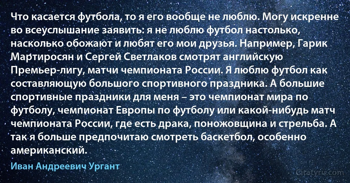 Что касается футбола, то я его вообще не люблю. Могу искренне во всеуслышание заявить: я не люблю футбол настолько, насколько обожают и любят его мои друзья. Например, Гарик Мартиросян и Сергей Светлаков смотрят английскую Премьер-лигу, матчи чемпионата России. Я люблю футбол как составляющую большого спортивного праздника. А большие спортивные праздники для меня – это чемпионат мира по футболу, чемпионат Европы по футболу или какой-нибудь матч чемпионата России, где есть драка, поножовщина и стрельба. А так я больше предпочитаю смотреть баскетбол, особенно американский. (Иван Андреевич Ургант)