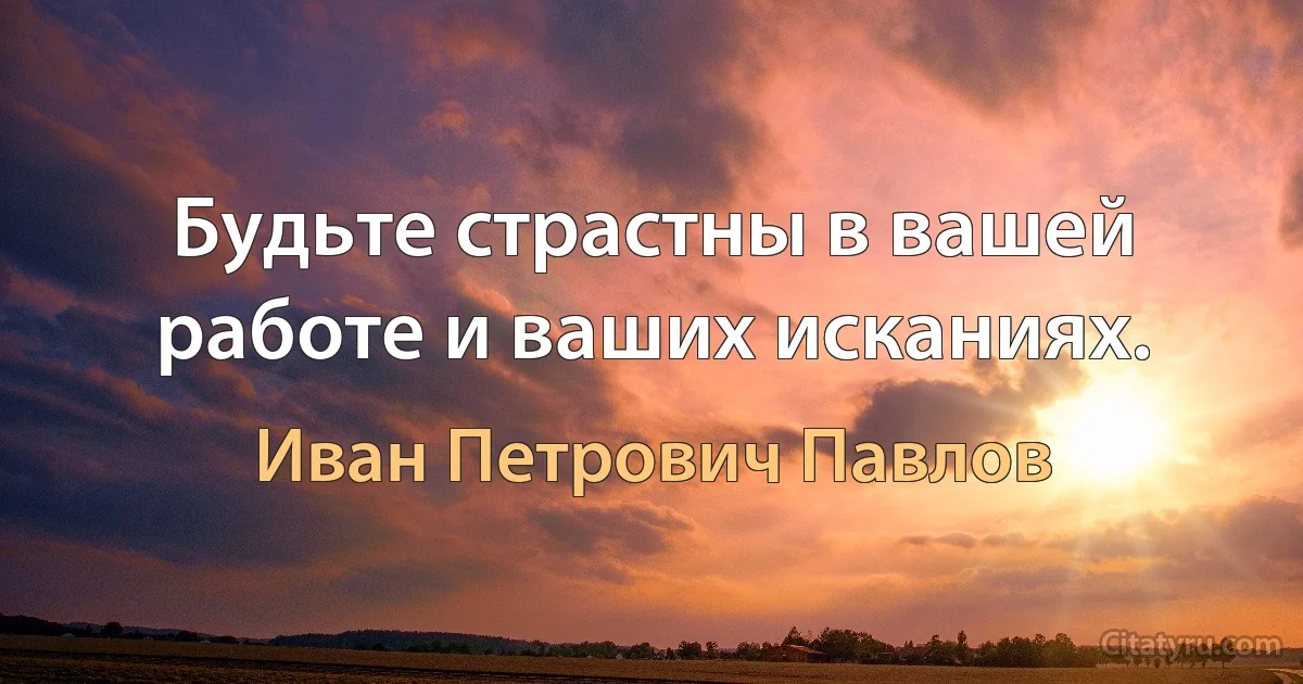 Будьте страстны в вашей работе и ваших исканиях. (Иван Петрович Павлов)