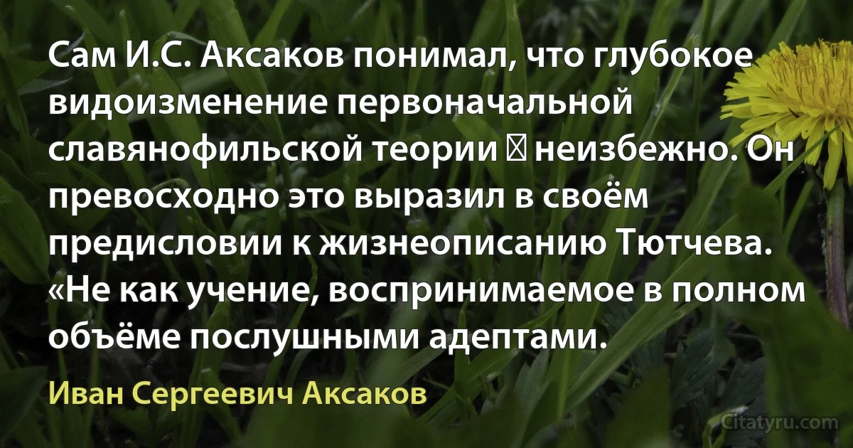 Сам И.С. Аксаков понимал, что глубокое видоизменение первоначальной славянофильской теории ― неизбежно. Он превосходно это выразил в своём предисловии к жизнеописанию Тютчева. «Не как учение, воспринимаемое в полном объёме послушными адептами. (Иван Сергеевич Аксаков)