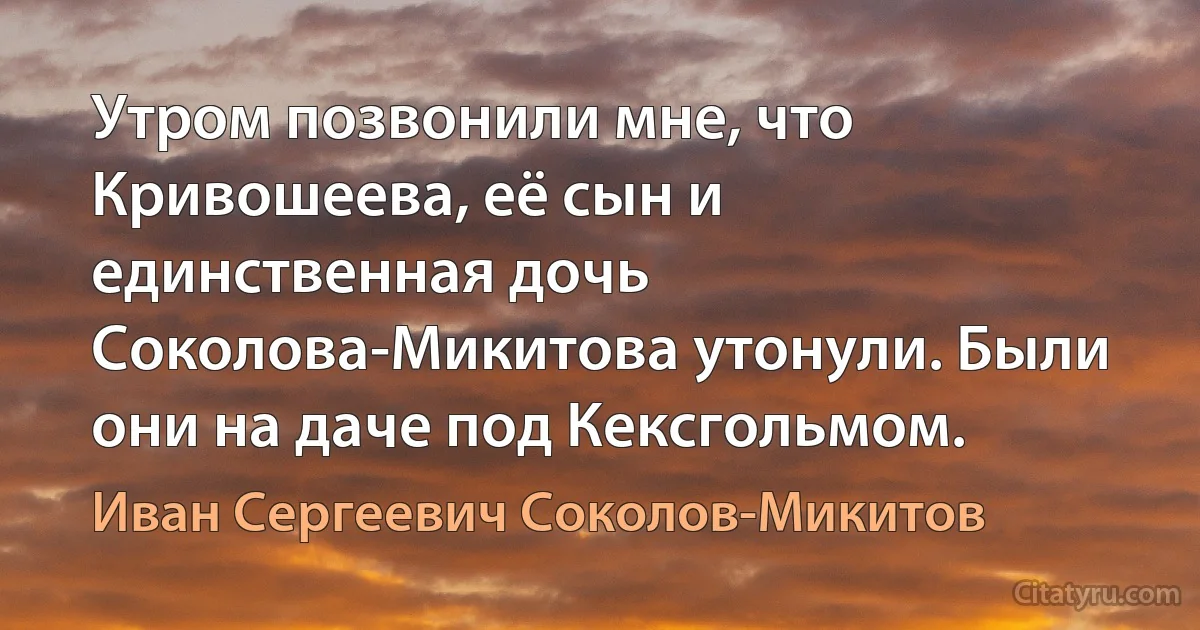 Утром позвонили мне, что Кривошеева, её сын и единственная дочь Соколова-Микитова утонули. Были они на даче под Кексгольмом. (Иван Сергеевич Соколов-Микитов)