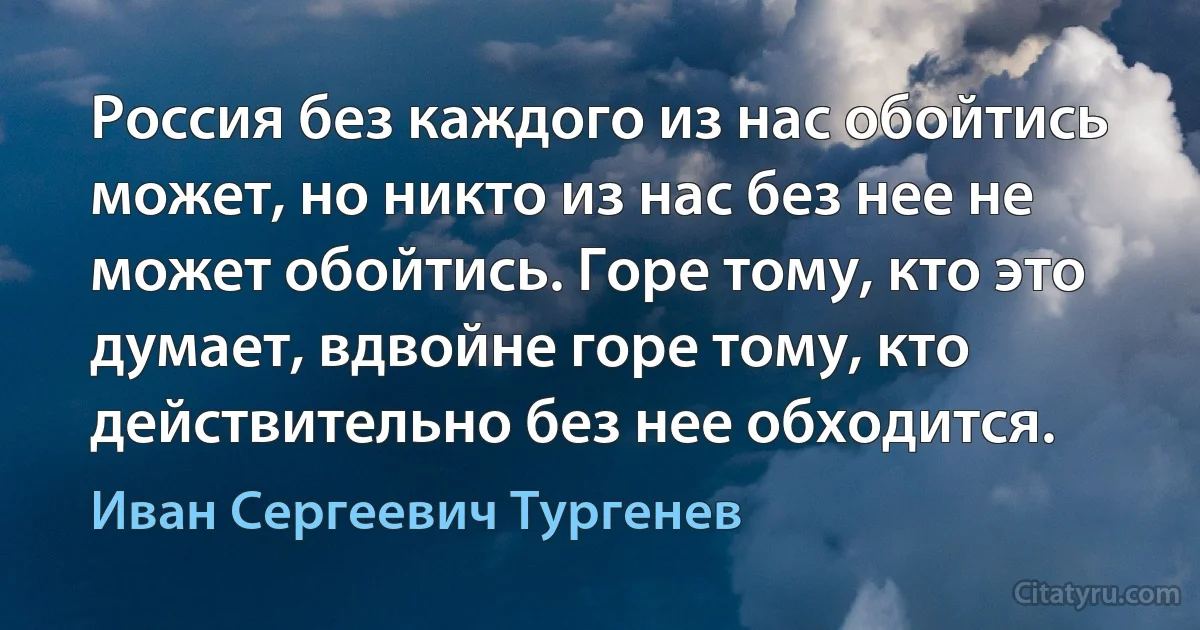 Россия без каждого из нас обойтись может, но никто из нас без нее не может обойтись. Горе тому, кто это думает, вдвойне горе тому, кто действительно без нее обходится. (Иван Сергеевич Тургенев)