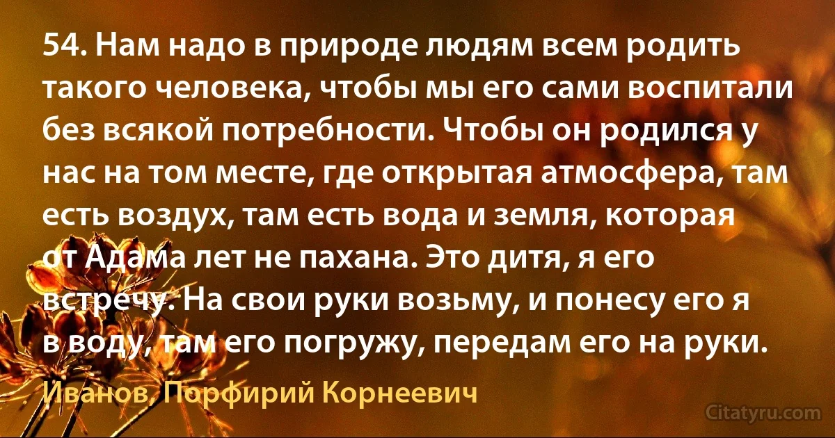 54. Нам надо в природе людям всем родить такого человека, чтобы мы его сами воспитали без всякой потребности. Чтобы он родился у нас на том месте, где открытая атмосфера, там есть воздух, там есть вода и земля, которая от Адама лет не пахана. Это дитя, я его встречу. На свои руки возьму, и понесу его я в воду, там его погружу, передам его на руки. (Иванов, Порфирий Корнеевич)