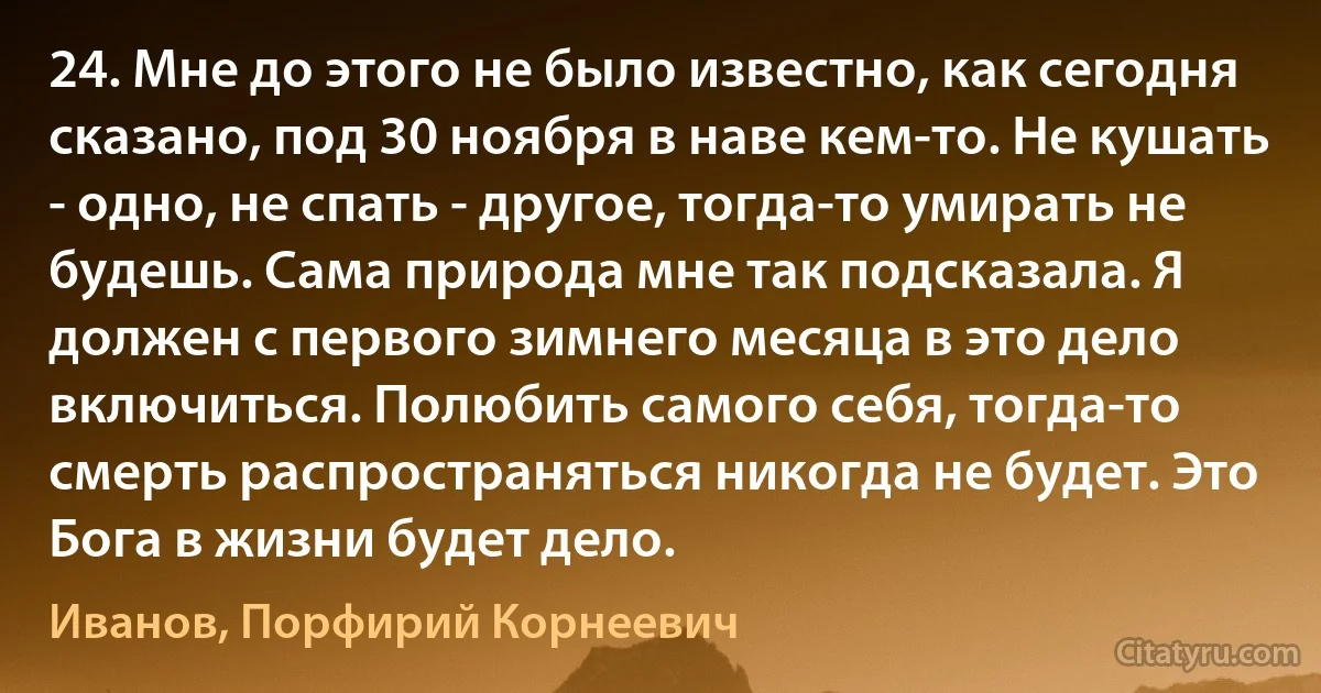 24. Мне до этого не было известно, как сегодня сказано, под 30 ноября в наве кем-то. Не кушать - одно, не спать - другое, тогда-то умирать не будешь. Сама природа мне так подсказала. Я должен с первого зимнего месяца в это дело включиться. Полюбить самого себя, тогда-то смерть распространяться никогда не будет. Это Бога в жизни будет дело. (Иванов, Порфирий Корнеевич)