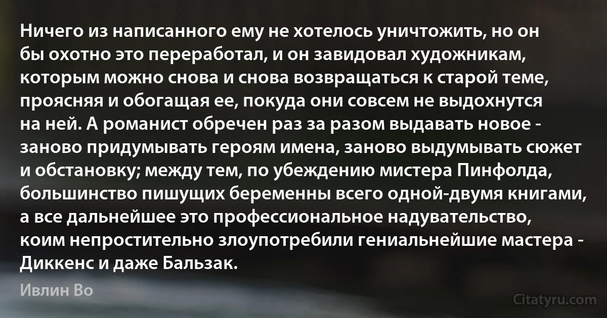 Ничего из написанного ему не хотелось уничтожить, но он бы охотно это переработал, и он завидовал художникам, которым можно снова и снова возвращаться к старой теме, проясняя и обогащая ее, покуда они совсем не выдохнутся на ней. А романист обречен раз за разом выдавать новое - заново придумывать героям имена, заново выдумывать сюжет и обстановку; между тем, по убеждению мистера Пинфолда, большинство пишущих беременны всего одной-двумя книгами, а все дальнейшее это профессиональное надувательство, коим непростительно злоупотребили гениальнейшие мастера - Диккенс и даже Бальзак. (Ивлин Во)