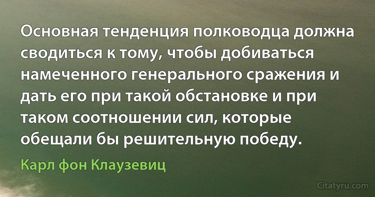 Основная тенденция полководца должна сводиться к тому, чтобы добиваться намеченного генерального сражения и дать его при такой обстановке и при таком соотношении сил, которые обещали бы решительную победу. (Карл фон Клаузевиц)