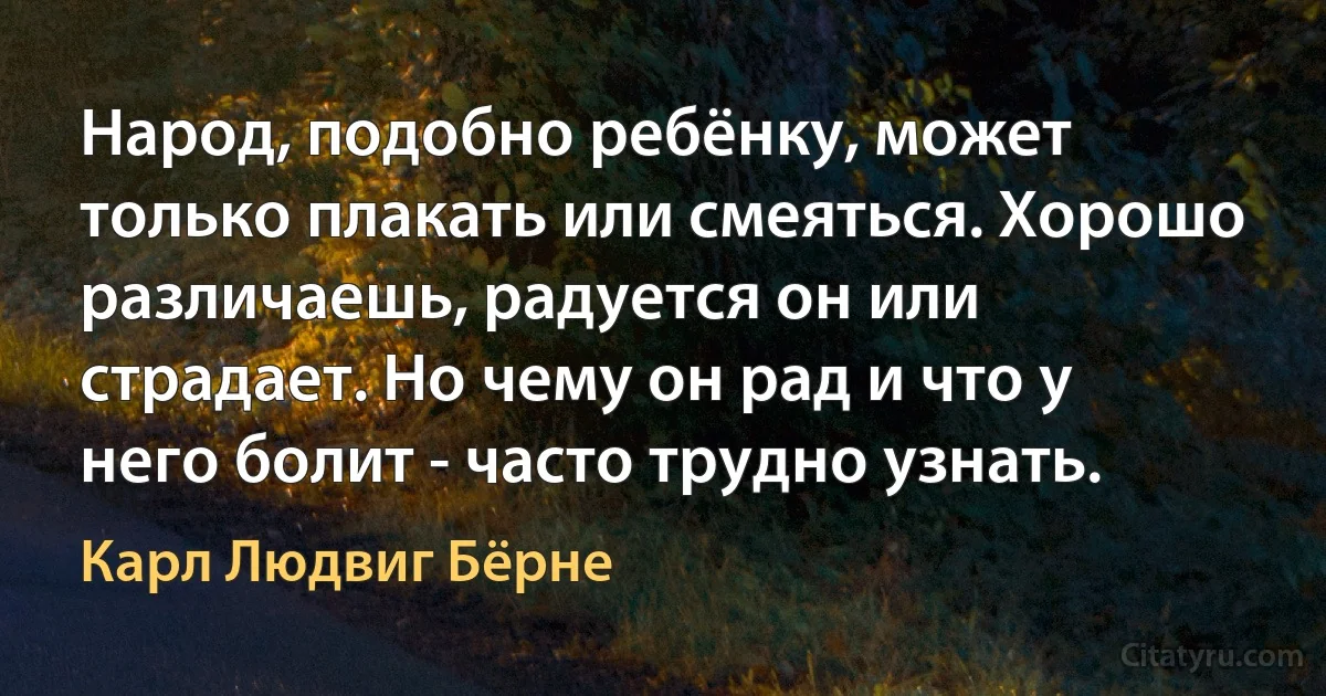 Народ, подобно ребёнку, может только плакать или смеяться. Хорошо различаешь, радуется он или страдает. Но чему он рад и что у него болит - часто трудно узнать. (Карл Людвиг Бёрне)