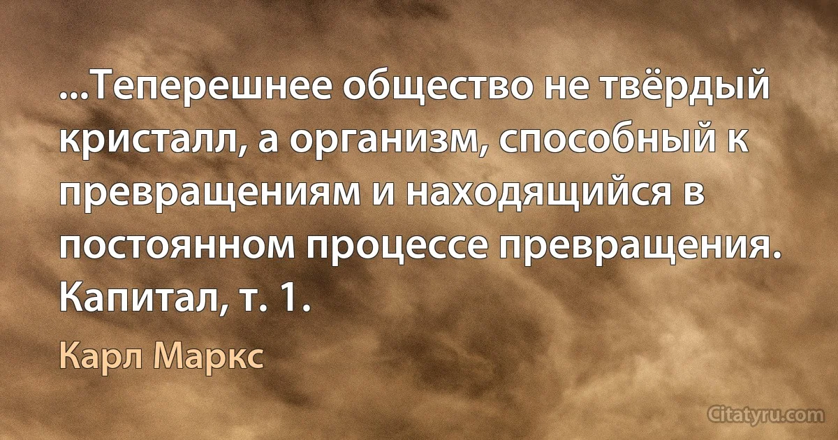 ...Теперешнее общество не твёрдый кристалл, а организм, способный к превращениям и находящийся в постоянном процессе превращения.
Капитал, т. 1. (Карл Маркс)